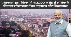 प्रधानमंत्री द्वारा दिल्ली में ₹12,200 करोड़ से अधिक के विकास परियोजनाओं का उद्घाटन और शिलान्यास